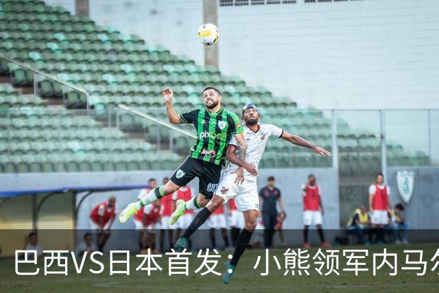 巴西VS日本首发：小熊领军内马尔替补 库尼亚配拉扬